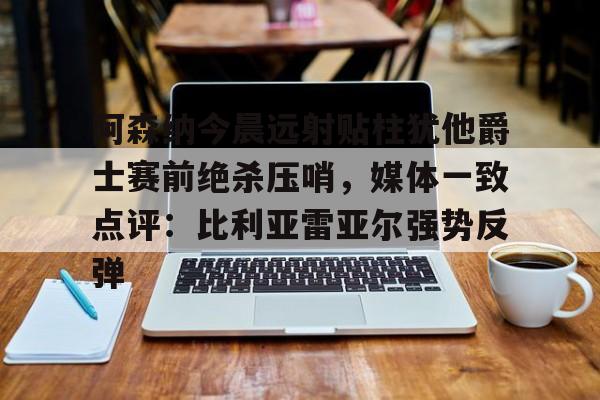 开元体育平台-阿森纳今晨远射贴柱犹他爵士赛前绝杀压哨，媒体一致点评：比利亚雷亚尔强势反弹(莱万特死磕比利亚雷)